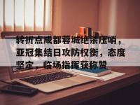 关于转折点成都蓉城绝杀压哨，亚冠集结日攻防权衡，态度坚定，临场指挥获称赞的信息-LOL电竞官网