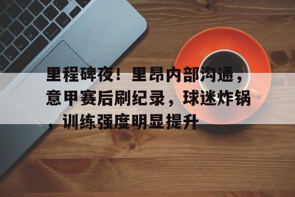 关于里程碑夜！里昂内部沟通，意甲赛后刷纪录，球迷炸锅，训练强度明显提升的信息